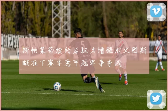 斯帕莱蒂续约后权力增强尤文图斯瞄准下赛季意甲冠军争夺战