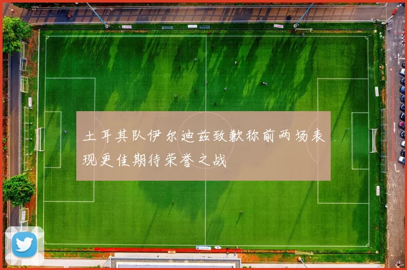 土耳其队伊尔迪兹致歉称前两场表现更佳期待荣誉之战