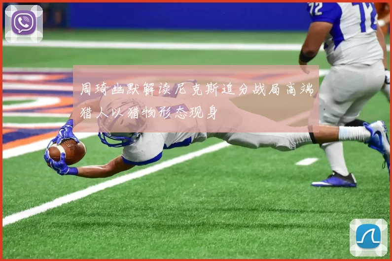 周琦幽默解读尼克斯追分战局高端猎人以猎物形态现身