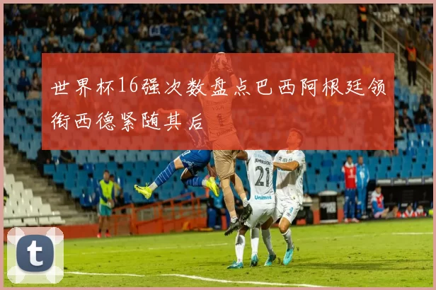 世界杯16强次数盘点巴西阿根廷领衔西德紧随其后