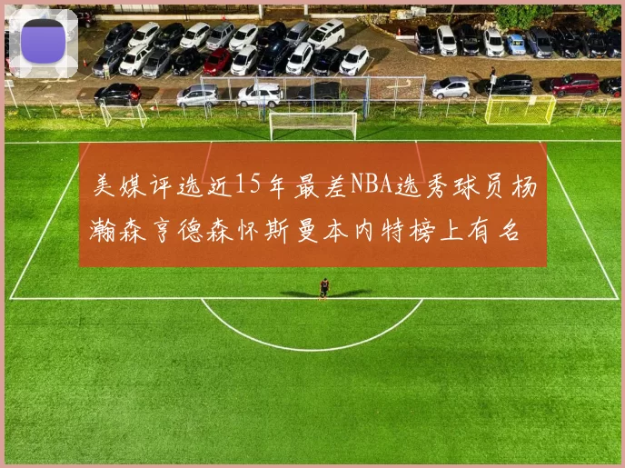 美媒评选近15年最差NBA选秀球员杨瀚森亨德森怀斯曼本内特榜上有名