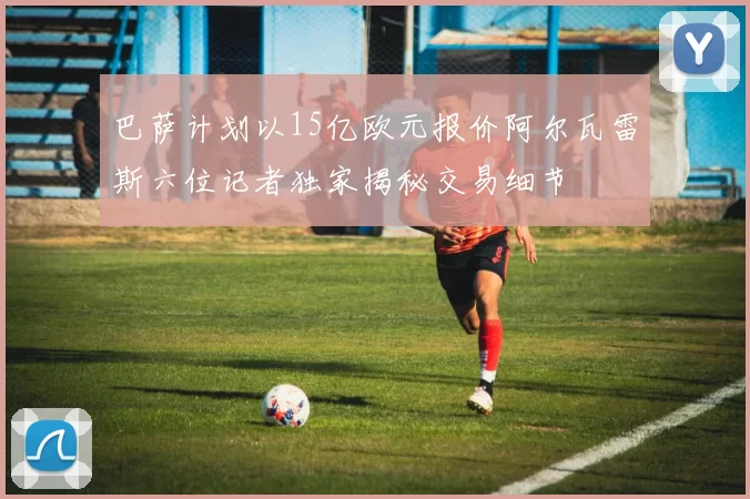巴萨计划以15亿欧元报价阿尔瓦雷斯六位记者独家揭秘交易细节