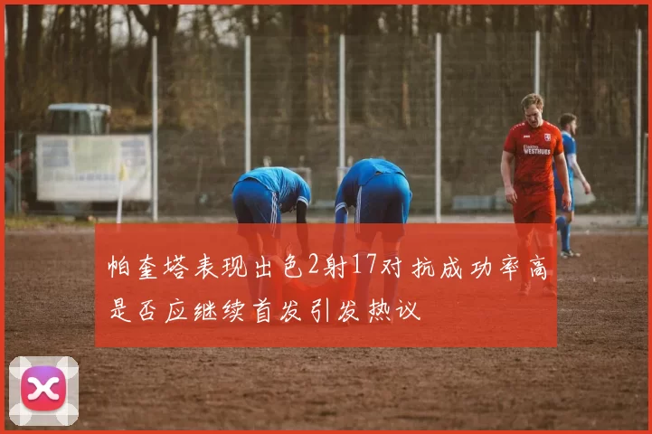 帕奎塔表现出色2射17对抗成功率高是否应继续首发引发热议