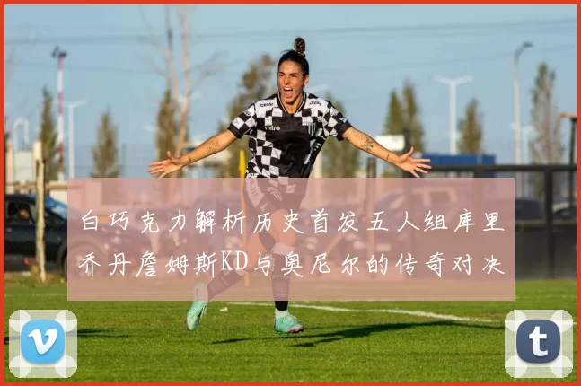 白巧克力解析历史首发五人组库里乔丹詹姆斯KD与奥尼尔的传奇对决与影响