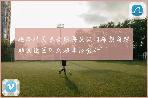 施洛特贝克头球再度破门布朗角球助攻德国队反超库拉索2-1