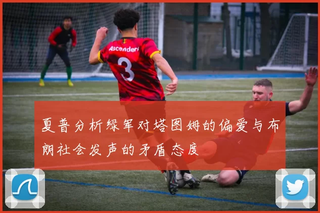 夏普分析绿军对塔图姆的偏爱与布朗社会发声的矛盾态度