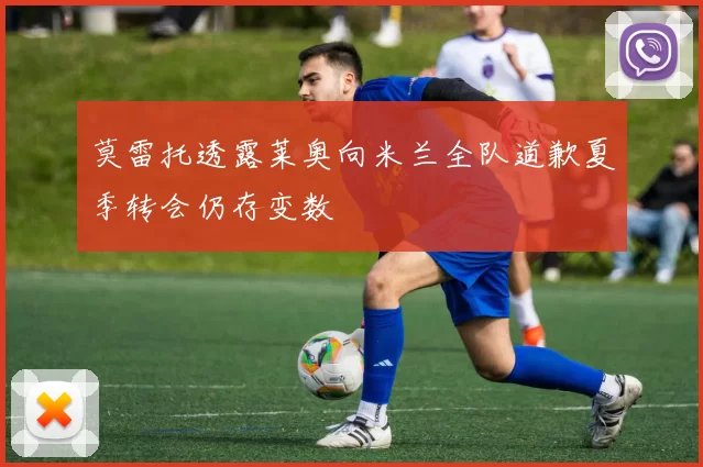 莫雷托透露莱奥向米兰全队道歉夏季转会仍存变数