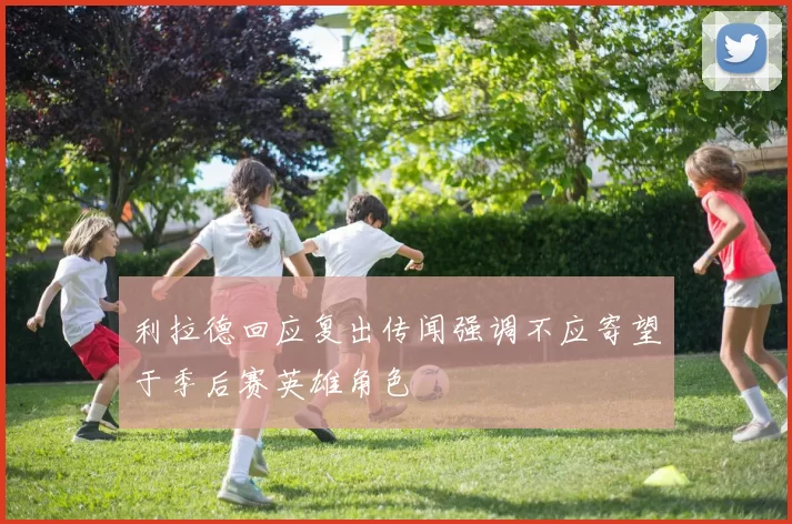 利拉德回应复出传闻强调不应寄望于季后赛英雄角色