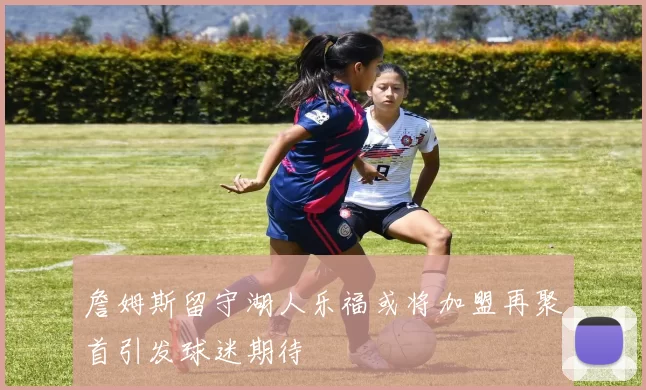 詹姆斯留守湖人乐福或将加盟再聚首引发球迷期待