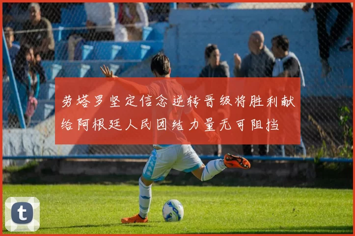 劳塔罗坚定信念逆转晋级将胜利献给阿根廷人民团结力量无可阻挡