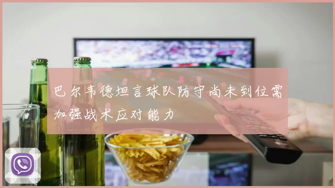巴尔韦德坦言球队防守尚未到位需加强战术应对能力