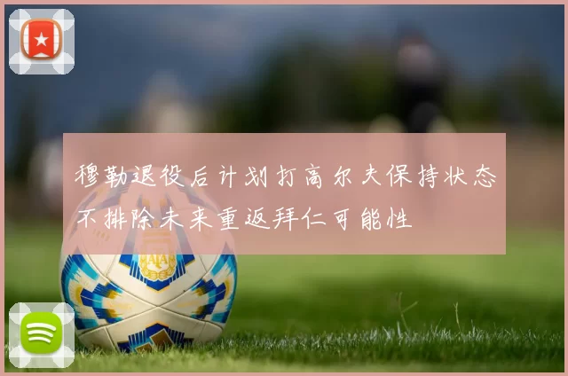 穆勒退役后计划打高尔夫保持状态不排除未来重返拜仁可能性