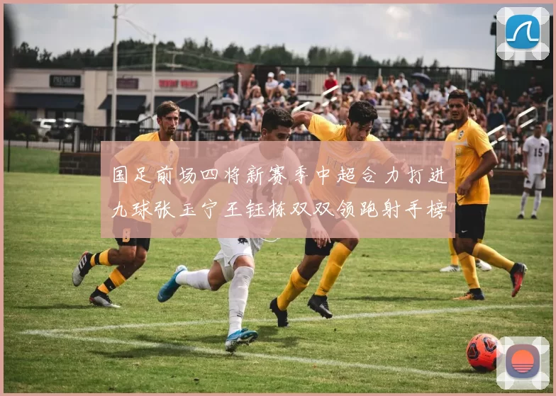 国足前场四将新赛季中超合力打进九球张玉宁王钰栋双双领跑射手榜