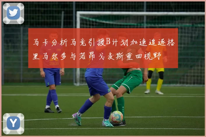马卡分析马竞引援B计划加速追逐格里马尔多与若昂戈麦斯重回视野