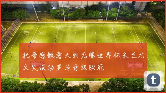 托蒂感慨意大利无缘世界杯米兰尤文失误助罗马晋级欧冠