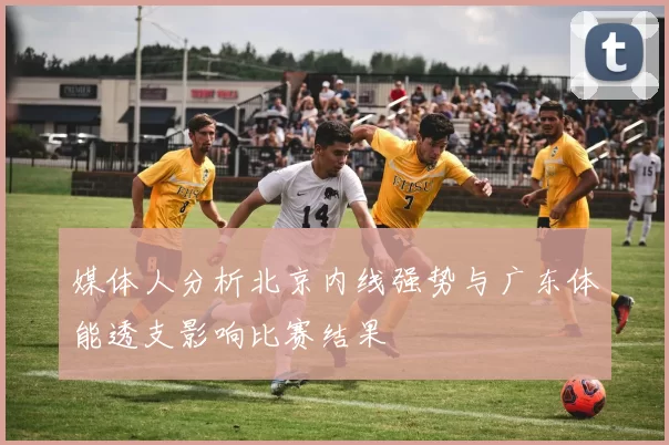 媒体人分析北京内线强势与广东体能透支影响比赛结果
