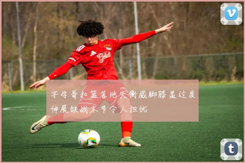字母哥扣篮落地失衡崴脚膝盖过度伸展缺战末节令人担忧