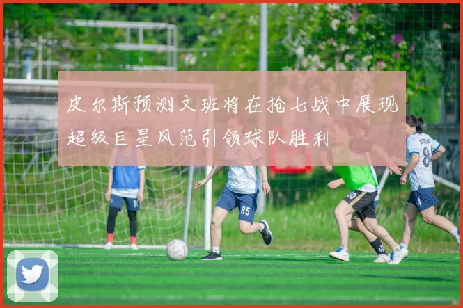 皮尔斯预测文班将在抢七战中展现超级巨星风范引领球队胜利