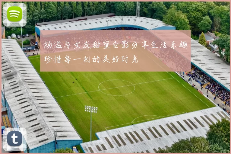 杨溢与女友甜蜜合影分享生活乐趣珍惜每一刻的美好时光