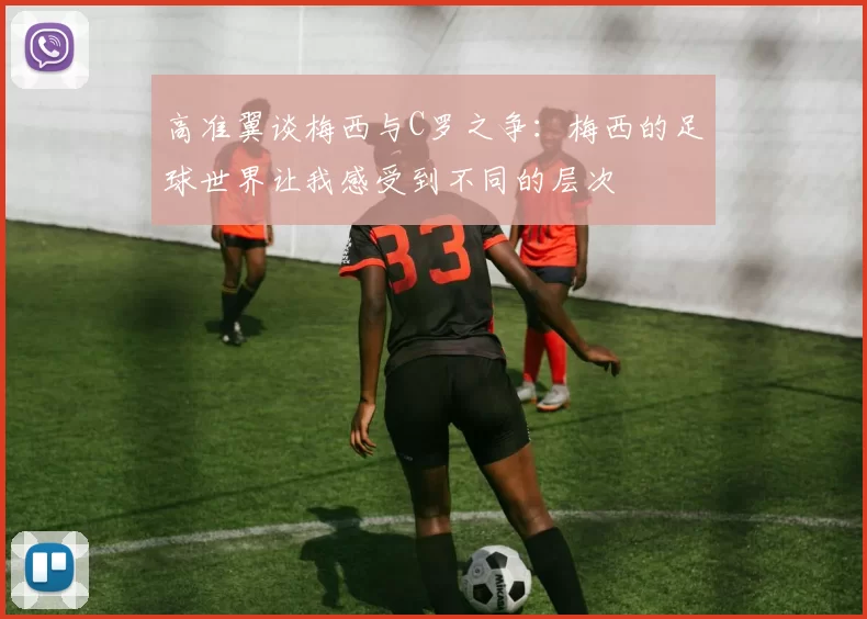 高准翼谈梅西与C罗之争：梅西的足球世界让我感受到不同的层次