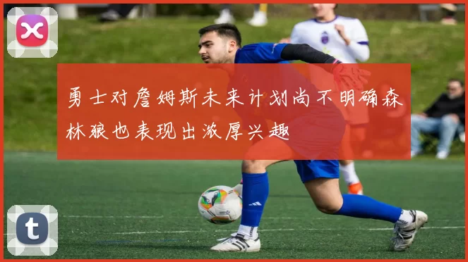 勇士对詹姆斯未来计划尚不明确森林狼也表现出浓厚兴趣