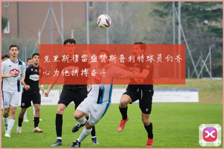 克里斯穆雷盛赞斯普利特球员们齐心为他拼搏奋斗