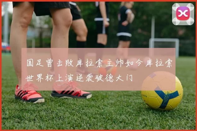 国足曾击败库拉索主帅如今库拉索世界杯上演逆袭破德大门