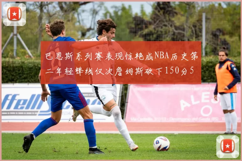 巴恩斯系列赛表现惊艳成NBA历史第二年轻锋线仅次詹姆斯砍下150分50助