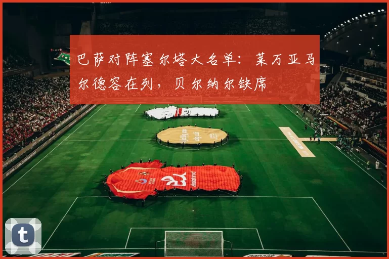 巴萨对阵塞尔塔大名单：莱万亚马尔德容在列，贝尔纳尔缺席
