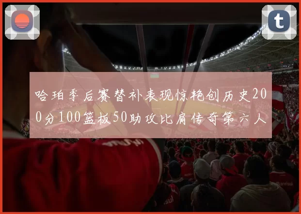哈珀季后赛替补表现惊艳创历史200分100篮板50助攻比肩传奇第六人