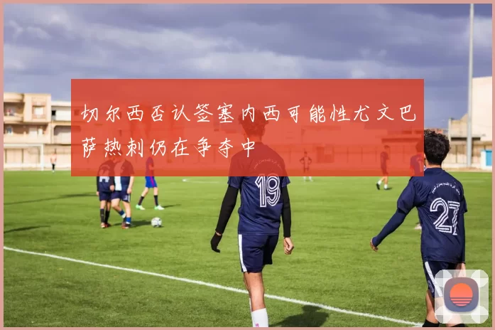 切尔西否认签塞内西可能性尤文巴萨热刺仍在争夺中