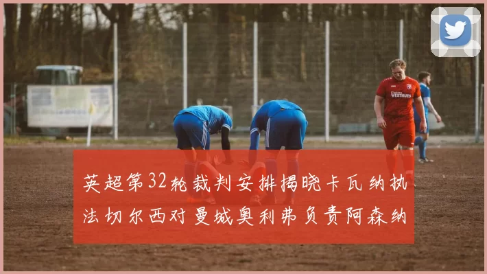 英超第32轮裁判安排揭晓卡瓦纳执法切尔西对曼城奥利弗负责阿森纳比赛