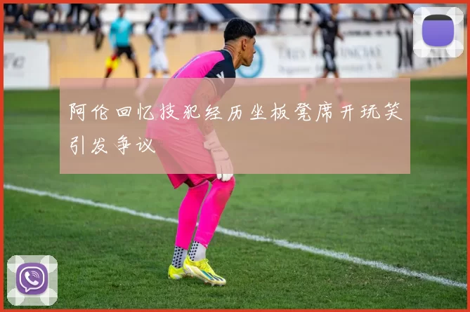 阿伦回忆技犯经历坐板凳席开玩笑引发争议