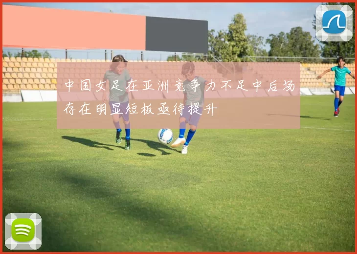 中国女足在亚洲竞争力不足中后场存在明显短板亟待提升