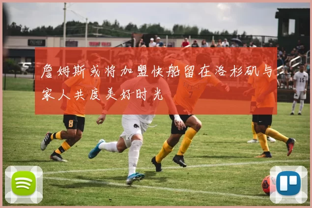 詹姆斯或将加盟快船留在洛杉矶与家人共度美好时光