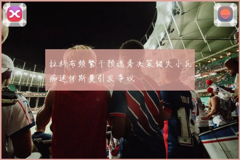 拉科布频繁干预选秀决策错失小瓦痴迷怀斯曼引发争议