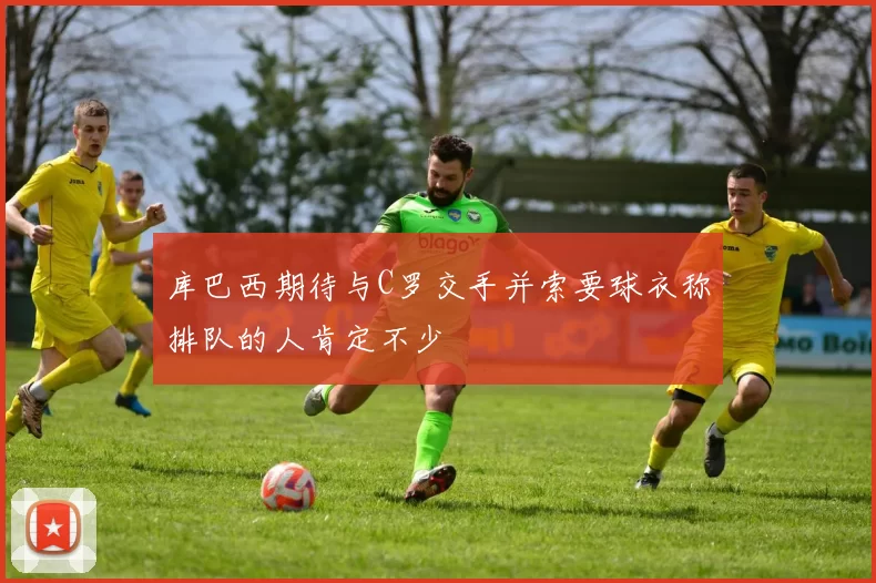 库巴西期待与C罗交手并索要球衣称排队的人肯定不少