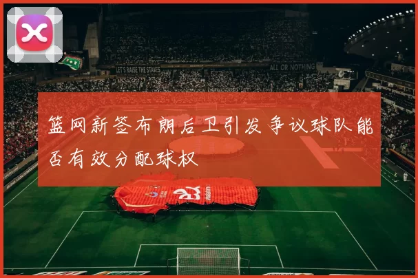 篮网新签布朗后卫引发争议球队能否有效分配球权