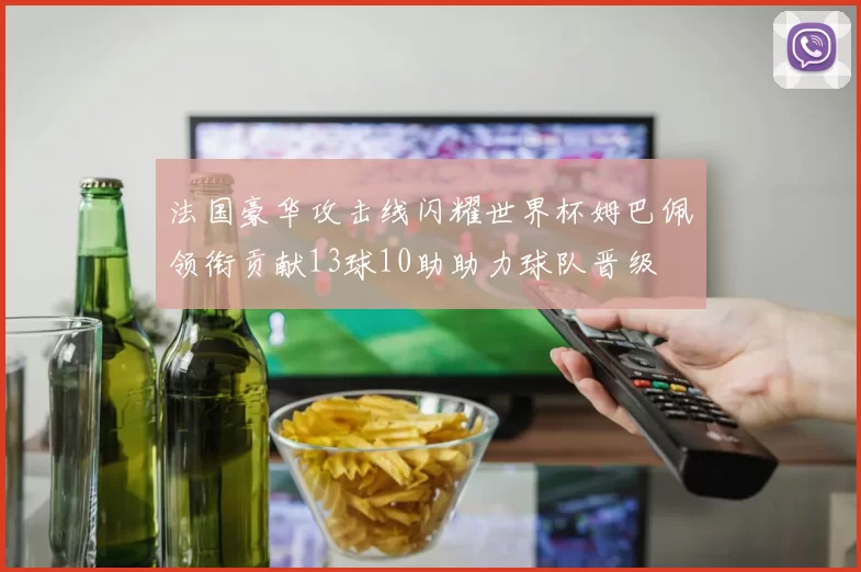 法国豪华攻击线闪耀世界杯姆巴佩领衔贡献13球10助助力球队晋级