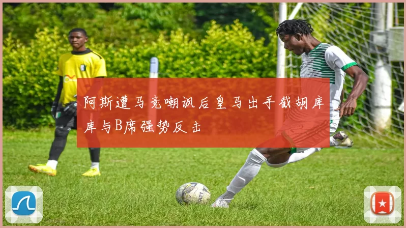 阿斯遭马竞嘲讽后皇马出手截胡库库与B席强势反击