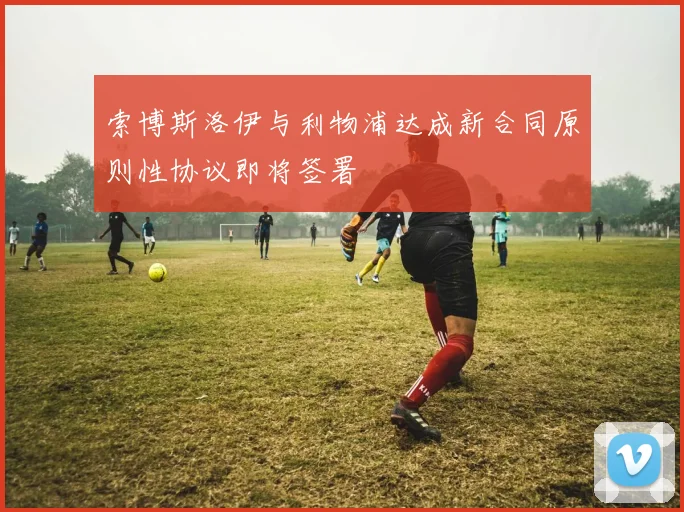 索博斯洛伊与利物浦达成新合同原则性协议即将签署