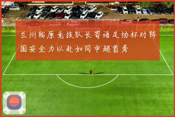 兰州陇原竞技队长寄语足协杯对阵国安全力以赴如同中超首秀